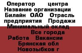 Оператор Call-центра › Название организации ­ Билайн, ОАО › Отрасль предприятия ­ Продажи › Минимальный оклад ­ 15 000 - Все города Работа » Вакансии   . Брянская обл.,Новозыбков г.